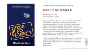 U N I V E R S I T Y P R E S S W E E K 2 0 1 9 R E A D . T H I N K . A C T .
THERE IS NO PLANET B
Mike Berners-Lee, author
ISBN: 978-1-1084-3958-9
CAMBRIDGE UNIVERSITY PRESS
I M A G E H E R E
Escaping to Planet B to avoid environmental catastrophe is
pure fantasy, but feeding the world, climate change,
biodiversity, plastics—the list of concerns on Earth seems
endless. What is most pressing, what are the knock-on
effects of our actions, and what should we do first to combat
this global challenge? With astonishing facts and analysis,
There is No Planet B maps out a course of action that is
practical and even enjoyable for what you can actually do to
help humanity thrive on this—our only—planet.
There Is No Planet B is for anyone who yearns for a realistic
alternative to the destructive path the world is on at the
moment and wants practical advice on how they can make
things better.
Learn more >
 