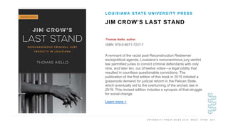 U N I V E R S I T Y P R E S S W E E K 2 0 1 9 R E A D . T H I N K . A C T .
JIM CROW’S LAST STAND
Thomas Aiello, author
ISBN: 978-0-8071-7237-7
LOUISIANA STATE UNIVERSITY PRESS
I M A G E H E R E A remnant of the racist post-Reconstruction Redeemer
sociopolitical agenda, Louisiana’s nonunanimous jury-verdict
law permitted juries to convict criminal defendants with only
nine, and later ten, out of twelve votes—a legal oddity that
resulted in countless questionable convictions. The
publication of the first edition of this book in 2015 initiated a
grassroots demand for judicial reform in the Pelican State,
which eventually led to the overturning of the archaic law in
2019. This revised edition includes a synopsis of that struggle
for social change.
Learn more >
 
