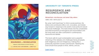 U N I V E R S I T Y P R E S S W E E K 2 0 1 9 R E A D . T H I N K . A C T .
RESURGENCE AND
RECONCILIATION
Michael Asch, John Borrows, and James Tully, editors
ISBN: 978-1-4875-2327-5
UNIVERSITY OF TORONTO PRESS
I M A G E H E R E
By using “earth-teachings” to inform social practices, the
editors and contributors offer a rich, innovative, and holistic
way forward in response to the world’s most profound natural
and social challenges. This book shows how the complexities
and interconnections of resurgence and reconciliation and
the living earth are often overlooked in contemporary
discourse and debate.
This book calls for quiet contemplation and a peaceful
reframing of the debates and challenges facing all people,
both Indigenous and non-Indigenous, making this a
profoundly important counter-colonial work. Reading this
book should force people to think, rethink, and act.
Learn more >
 