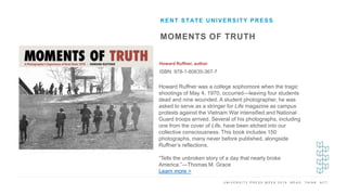 U N I V E R S I T Y P R E S S W E E K 2 0 1 9 R E A D . T H I N K . A C T .
MOMENTS OF TRUTH
Howard Ruffner, author
ISBN: 978-1-60635-367-7
KENT STATE UNIVERSITY PRESS
I M A G E H E R E Howard Ruffner was a college sophomore when the tragic
shootings of May 4, 1970, occurred―leaving four students
dead and nine wounded. A student photographer, he was
asked to serve as a stringer for Life magazine as campus
protests against the Vietnam War intensified and National
Guard troops arrived. Several of his photographs, including
one from the cover of Life, have been etched into our
collective consciousness. This book includes 150
photographs, many never before published, alongside
Ruffner’s reflections.
“Tells the unbroken story of a day that nearly broke
America.”—Thomas M. Grace
Learn more >
 