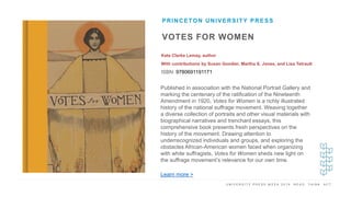 U N I V E R S I T Y P R E S S W E E K 2 0 1 9 R E A D . T H I N K . A C T .
VOTES FOR WOMEN
Kate Clarke Lemay, author
With contributions by Susan Goodier, Martha S. Jones, and Lisa Tetrault
ISBN: 9780691191171
PRINCETON UNIVERSITY PRESS
I M A G E H E R E
Published in association with the National Portrait Gallery and
marking the centenary of the ratification of the Nineteenth
Amendment in 1920, Votes for Women is a richly illustrated
history of the national suffrage movement. Weaving together
a diverse collection of portraits and other visual materials with
biographical narratives and trenchant essays, this
comprehensive book presents fresh perspectives on the
history of the movement. Drawing attention to
underrecognized individuals and groups, and exploring the
obstacles African-American women faced when organizing
with white suffragists, Votes for Women sheds new light on
the suffrage movement’s relevance for our own time.
Learn more >
 