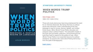 U N I V E R S I T Y P R E S S W E E K 2 0 1 9 R E A D . T H I N K . A C T .
WHEN WORDS TRUMP
POLITICS
Adam Hodges, author
ISBN: 978-1-5036-1079-8
STANFORD UNIVERSITY PRESS
I M A G E H E R E Those who study democracy have long emphasized the need
for an informed electorate. But being informed on political
issues also demands a keen understanding of the way
language is used to convey, discuss, debate, and contest
those issues. When Words Trump Politics decodes and
analyzes today’s political rhetoric. The actionable insights in
this book give journalists, politicians, and all Americans the
tools they need to respond to the politics of hate. When
Words Trump Politics is an essential resource for political
resistance, for anyone who cares about freeing democracy
from the spell of demagoguery.
Learn more >
 
