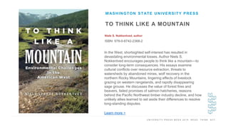 U N I V E R S I T Y P R E S S W E E K 2 0 1 9 R E A D . T H I N K . A C T .
TO THINK LIKE A MOUNTAIN
Niels S. Nokkentved, author
ISBN: 978-0-8742-2368-2
WASHINGTON STATE UNIVERSITY PRESS
I M A G E H E R E
In the West, shortsighted self-interest has resulted in
devastating environmental losses. Author Niels S.
Nokkentved encourages people to think like a mountain—to
consider long-term consequences. His essays examine
cultural conflicts over resource extraction, threats to
watersheds by abandoned mines, wolf recovery in the
northern Rocky Mountains, lingering effects of livestock
grazing on western rangelands, and rapidly disappearing
sage grouse. He discusses the value of forest fires and
beavers, failed promises of salmon hatcheries, reasons
behind the Pacific Northwest timber industry decline, and how
unlikely allies learned to set aside their differences to resolve
long-standing disputes.
Learn more >
 