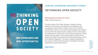 U N I V E R S I T Y P R E S S W E E K 2 0 1 9 R E A D . T H I N K . A C T .
RETHINKING OPEN SOCIETY
Michael Ignatieff and Stefan Roch, editors
ISBN: 978-963-386-270-4
CENTRAL EUROPEAN UNIVERSITY PRESS
I M A G E H E R E The key values of the Open Society—freedom, justice,
tolerance, democracy, and respect for knowledge—are
increasingly under threat in today’s world. As an effort to
uphold those values, this volume brings together key thinkers
to re-examine the Open Society closely in terms of its history,
its achievements and failures, and its future prospects. These
studies, among others, reveal the genetic proximity of the
ideals of the Open Society and the fundamental values of the
Euro-Atlantic integration. The book is deeply embedded in
the mission of the Central European University to educate
skeptical but passionate citizens.
Learn more >
 