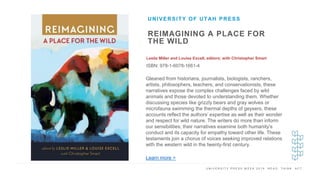 U N I V E R S I T Y P R E S S W E E K 2 0 1 9 R E A D . T H I N K . A C T .
REIMAGINING A PLACE FOR
THE WILD
Leslie Miller and Louise Excell, editors; with Christopher Smart
ISBN: 978-1-6078-1661-4
UNIVERSITY OF UTAH PRESS
I M A G E H E R E Gleaned from historians, journalists, biologists, ranchers,
artists, philosophers, teachers, and conservationists, these
narratives expose the complex challenges faced by wild
animals and those devoted to understanding them. Whether
discussing species like grizzly bears and gray wolves or
microfauna swimming the thermal depths of geysers, these
accounts reflect the authors’ expertise as well as their wonder
and respect for wild nature. The writers do more than inform
our sensibilities; their narratives examine both humanity’s
conduct and its capacity for empathy toward other life. These
testaments join a chorus of voices seeking improved relations
with the western wild in the twenty-first century.
Learn more >
 
