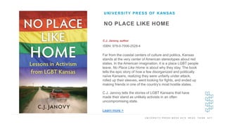 U N I V E R S I T Y P R E S S W E E K 2 0 1 9 R E A D . T H I N K . A C T .
NO PLACE LIKE HOME
C.J. Janovy, author
ISBN: 978-0-7006-2528-4
UNIVERSITY PRESS OF KANSAS
I M A G E H E R E Far from the coastal centers of culture and politics, Kansas
stands at the very center of American stereotypes about red
states. In the American imagination, it is a place LGBT people
leave. No Place Like Home is about why they stay. The book
tells the epic story of how a few disorganized and politically
naïve Kansans, realizing they were unfairly under attack,
rolled up their sleeves, went looking for fights, and ended up
making friends in one of the country’s most hostile states.
C.J. Janovy tells the stories of LGBT Kansans that have
made their stand as unlikely activists in an often
uncompromising state.
Learn more >
 