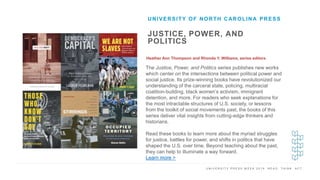 U N I V E R S I T Y P R E S S W E E K 2 0 1 9 R E A D . T H I N K . A C T .
JUSTICE, POWER, AND
POLITICS
Heather Ann Thompson and Rhonda Y. Williams, series editors
UNIVERSITY OF NORTH CAROLINA PRESS
I M A G E H E R E
The Justice, Power, and Politics series publishes new works
which center on the intersections between political power and
social justice. Its prize-winning books have revolutionized our
understanding of the carceral state, policing, multiracial
coalition-building, black women’s activism, immigrant
detention, and more. For readers who seek explanations for
the most intractable structures of U.S. society, or lessons
from the toolkit of social movements past, the books of this
series deliver vital insights from cutting-edge thinkers and
historians.
Read these books to learn more about the myriad struggles
for justice, battles for power, and shifts in politics that have
shaped the U.S. over time. Beyond teaching about the past,
they can help to illuminate a way forward.
Learn more >
 