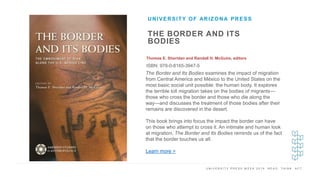 U N I V E R S I T Y P R E S S W E E K 2 0 1 9 R E A D . T H I N K . A C T .
THE BORDER AND ITS
BODIES
Thomas E. Sheridan and Randall H. McGuire, editors
ISBN: 978-0-8165-3947-5
UNIVERSITY OF ARIZONA PRESS
I M A G E H E R E
The Border and Its Bodies examines the impact of migration
from Central America and México to the United States on the
most basic social unit possible: the human body. It explores
the terrible toll migration takes on the bodies of migrants—
those who cross the border and those who die along the
way—and discusses the treatment of those bodies after their
remains are discovered in the desert.
This book brings into focus the impact the border can have
on those who attempt to cross it. An intimate and human look
at migration, The Border and Its Bodies reminds us of the fact
that the border touches us all.
Learn more >
 