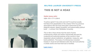 U N I V E R S I T Y P R E S S W E E K 2 0 1 9 R E A D . T H I N K . A C T .
THIS IS NOT A HOAX
Heather Jessup, author
ISBN: 978-1-7711-2364-8
WILFRID LAURIER UNIVERSITY PRESS
I M A G E H E R E
“A parlour game? A sly wink-and-nod? A cruel but usually
harmless trick perpetrated on the unwary? All of my previous
associations with the hoax have been overturned by this
elegantly argued, deeply thoughtful, and passionately political
book.” —Lorraine York, McMaster University
This Is Not a Hoax shows how the work of some
contemporary artists and writers intentionally disrupts the
curatorial and authorial practices of the country’s most
respected cultural institutions: art galleries, museums, and
book publishers. This study of contemporary Canadian
hoaxes in visual art and literature asks why we trust authority
in artistic works and how that trust is manifest.
Learn more >
 