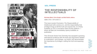 U N I V E R S I T Y P R E S S W E E K 2 0 1 9 R E A D . T H I N K . A C T .
THE RESPONSIBILITY OF
INTELLECTUALS
Nicholas Allott, Chris Knight, and Neil Smith, editors
ISBN: 978-1-7873-5551-4
UCL PRESS
I M A G E H E R E This book revisits Chomsky's The Responsibility of
Intellectuals half a century on, and the responsibility that
privilege brings to tell the truth and expose lies. It is freely
available on UCL's innovative Open Access platform —
where all titles are immediately openly available on
publication.
This OA book shows how Chomsky has equipped a growing
international audience with the facts and arguments needed
to understand—and change—our world, and demonstrates
the importance of privilege in telling the truth and exposing
lies.
Learn more >
 