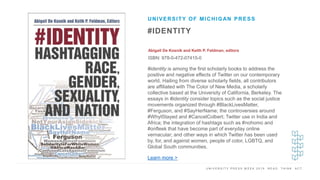 U N I V E R S I T Y P R E S S W E E K 2 0 1 9 R E A D . T H I N K . A C T .
#IDENTITY
Abigail De Kosnik and Keith P. Feldman, editors
ISBN: 978-0-472-07415-0
UNIVERSITY OF MICHIGAN PRESS
I M A G E H E R E
#identity is among the first scholarly books to address the
positive and negative effects of Twitter on our contemporary
world. Hailing from diverse scholarly fields, all contributors
are affiliated with The Color of New Media, a scholarly
collective based at the University of California, Berkeley. The
essays in #identity consider topics such as the social justice
movements organized through #BlackLivesMatter,
#Ferguson, and #SayHerName; the controversies around
#WhyIStayed and #CancelColbert; Twitter use in India and
Africa; the integration of hashtags such as #nohomo and
#onfleek that have become part of everyday online
vernacular; and other ways in which Twitter has been used
by, for, and against women, people of color, LGBTQ, and
Global South communities.
Learn more >
 