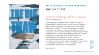U N I V E R S I T Y P R E S S W E E K 2 0 1 9 R E A D . T H I N K . A C T .
THE BIG THAW
Ezra B.W. Zubrow, Errol Meidinger, and Kim Diana Connolly, editors
ISBN: 978-1-4384-7563-9
STATE UNIVERSITY OF NEW YORK PRESS
I M A G E H E R E
Climate change, one of the drivers of global change, is
controversial in political circles, but recognized in scientific
ones as being of central importance today for the United
States and the world. This book brings together experts,
advocates, and academic professionals who address the
serious issue of how climate change in the Circumpolar Arctic
is affecting and will continue to affect environments, cultures,
societies, and economies throughout the world. The
contributors discuss a variety of topics, including
anthropology, sociology, human geography, community
economics, and regional development and planning, as well
as biogeophysical sciences such as ecology, human-
environmental interactions, and climatology.
Learn more >
 