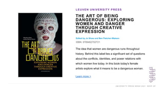 U N I V E R S I T Y P R E S S W E E K 2 0 2 1 K E E P U P
THE ART OF BEING
DANGEROUS: EXPLORING
WOMEN AND DANGER
THROUGH CREATIVE
EXPRESSION
Edited by Jo Shaw and Ben Fletcher-Watson
ISBN: 9789462702721
LEUVEN UNIVERSITY PRESS
I M A G E H E R E
The idea that women are dangerous runs throughout
history. Behind this label lies a significant set of questions
about the conflicts, identities, and power relations with
which women live today. In this book today's female
artists explore what it means to be a dangerous woman.
Learn more >
 