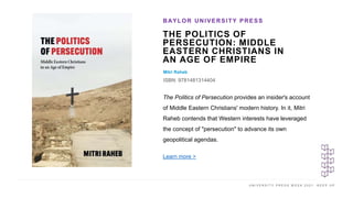 U N I V E R S I T Y P R E S S W E E K 2 0 2 1 K E E P U P
THE POLITICS OF
PERSECUTION: MIDDLE
EASTERN CHRISTIANS IN
AN AGE OF EMPIRE
Mitri Raheb
ISBN: 9781481314404
BAYLOR UNIVERSITY PRESS
I M A G E H E R E
The Politics of Persecution provides an insider's account
of Middle Eastern Christians' modern history. In it, Mitri
Raheb contends that Western interests have leveraged
the concept of "persecution" to advance its own
geopolitical agendas.
Learn more >
 