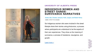 U N I V E R S I T Y P R E S S W E E K 2 0 2 1 K E E P U P
INDIGENOUS WOMEN AND
STREET GANGS:
SURVIVANCE NARRATIVES
Amber, Bev, Chantel, Jazmyne, Faith, Jorgina, and Robert Henry
ISBN: 9781772125498
UNIVERSITY OF ALBERTA PRESS
I M A G E H E R E Six Indigenous women who were involved in the street
lifestyle share their stories using photovoice, a process
where participants are understood to be the experts of
their own experiences. They show us the meaning of
survivance, a process of resistance, resurgence, and
growth.
Learn more >
 