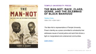 U N I V E R S I T Y P R E S S W E E K 2 0 2 1 K E E P U P
THE MAN-NOT: RACE, CLASS,
GENRE, AND THE DILEMMAS
OF BLACK MANHOOD
Tommy J. Curry
ISBN: 978-1-4399-1486-1
TEMPLE UNIVERSITY PRESS
I M A G E H E R E
The Man-Not is representative of Temple University
Press’s identity as a press committed to scholarship that
addresses issues of social justice and work that shines a
light on marginalized and underserved communities.
Learn more >
 
