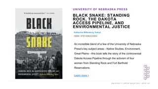 U N I V E R S I T Y P R E S S W E E K 2 0 2 1 K E E P U P
BLACK SNAKE: STANDING
ROCK, THE DAKOTA
ACCESS PIPELINE, AND
ENVIRONMENTAL JUSTICE
Katherine Wiltenburg Todrys
ISBN: 9781496222664
UNIVERSITY OF NEBRASKA PRESS
I M A G E H E R E
An incredible blend of a few of the University of Nebraska
Press's key subject areas—Native Studies, Environment,
Great Plains—this book tells the story of the controversial
Dakota Access Pipeline through the activism of four
women from Standing Rock and Fort Berthold
Reservations.
Learn more >
 