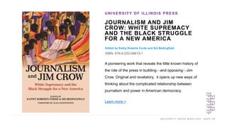 U N I V E R S I T Y P R E S S W E E K 2 0 2 1 K E E P U P
JOURNALISM AND JIM
CROW: WHITE SUPREMACY
AND THE BLACK STRUGGLE
FOR A NEW AMERICA
Edited by Kathy Roberts Forde and Sid Bedingfield
ISBN: 978-0-252-08615-1
UNIVERSITY OF ILLINOIS PRESS
I M A G E H E R E
A pioneering work that reveals the little known history of
the role of the press in building—and opposing—Jim
Crow. Original and revelatory, it opens up new ways of
thinking about the complicated relationship between
journalism and power in American democracy.
Learn more >
 
