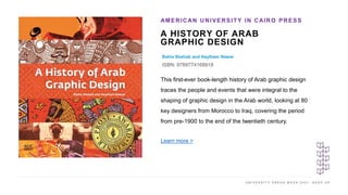 U N I V E R S I T Y P R E S S W E E K 2 0 2 1 K E E P U P
A HISTORY OF ARAB
GRAPHIC DESIGN
Bahia Shehab and Haytham Nawar
ISBN: 9789774168918
AMERICAN UNIVERSITY IN CAIRO PRESS
I M A G E H E R E
This first-ever book-length history of Arab graphic design
traces the people and events that were integral to the
shaping of graphic design in the Arab world, looking at 80
key designers from Morocco to Iraq, covering the period
from pre-1900 to the end of the twentieth century.
Learn more >
 
