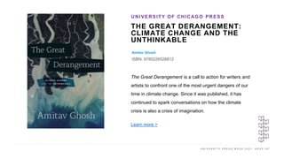 U N I V E R S I T Y P R E S S W E E K 2 0 2 1 K E E P U P
THE GREAT DERANGEMENT:
CLIMATE CHANGE AND THE
UNTHINKABLE
Amitav Ghosh
ISBN: 9780226526812
UNIVERSITY OF CHICAGO PRESS
I M A G E H E R E
The Great Derangement is a call to action for writers and
artists to confront one of the most urgent dangers of our
time in climate change. Since it was published, it has
continued to spark conversations on how the climate
crisis is also a crisis of imagination.
Learn more >
 
