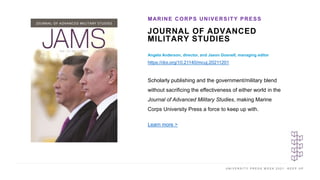 U N I V E R S I T Y P R E S S W E E K 2 0 2 1 K E E P U P
JOURNAL OF ADVANCED
MILITARY STUDIES
MARINE CORPS UNIVERSITY PRESS
I M A G E H E R E
Scholarly publishing and the government/military blend
without sacrificing the effectiveness of either world in the
Journal of Advanced Military Studies, making Marine
Corps University Press a force to keep up with.
Learn more >
Angela Anderson, director, and Jason Gosnell, managing editor
https://doi.org/10.21140/mcuj.20211201
 