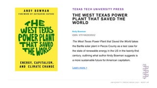 U N I V E R S I T Y P R E S S W E E K 2 0 2 1 K E E P U P
THE WEST TEXAS POWER
PLANT THAT SAVED THE
WORLD
Andy Bowman
ISBN: 9781682830932
TEXAS TECH UNIVERSITY PRESS
I M A G E H E R E
The West Texas Power Plant that Saved the World takes
the Barilla solar plant in Pecos County as a test case for
the state of renewable energy in the US in the twenty-first
century, outlining what author Andy Bowman suggests is
a more sustainable future for American capitalism.
Learn more >
 