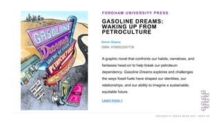 U N I V E R S I T Y P R E S S W E E K 2 0 2 1 K E E P U P
GASOLINE DREAMS:
WAKING UP FROM
PETROCULTURE
Simon Orpana
ISBN: 9780823297726
FORDHAM UNIVERSITY PRESS
I M A G E H E R E
A graphic novel that confronts our habits, narratives, and
fantasies head-on to help break our petroleum
dependency. Gasoline Dreams explores and challenges
the ways fossil fuels have shaped our identities, our
relationships, and our ability to imagine a sustainable,
equitable future.
Learn more >
 