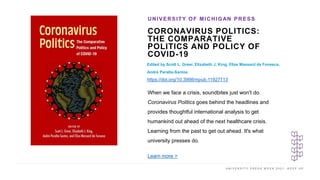 U N I V E R S I T Y P R E S S W E E K 2 0 2 1 K E E P U P
CORONAVIRUS POLITICS:
THE COMPARATIVE
POLITICS AND POLICY OF
COVID-19
Edited by Scott L. Greer, Elizabeth J. King, Elize Massard da Fonseca,
André Peralta-Santos
https://doi.org/10.3998/mpub.11927713
UNIVERSITY OF MICHIGAN PRESS
I M A G E H E R E
When we face a crisis, soundbites just won't do.
Coronavirus Politics goes behind the headlines and
provides thoughtful international analysis to get
humankind out ahead of the next healthcare crisis.
Learning from the past to get out ahead. It's what
university presses do.
Learn more >
 