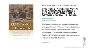 U N I V E R S I T Y P R E S S W E E K 2 0 2 1 K E E P U P
THE RESISTANCE NETWORK:
THE ARMENIAN GENOCIDE
AND HUMANITARIANISM IN
OTTOMAN SYRIA, 1915-1918
Khatchig Mouradian
ISBN: 9781611863949
MICHIGAN STATE UNIVERSITY PRESS
I M A G E H E R E
The Resistance Network is a compelling history of an
underground network in Ottoman Syria that helped save
thousands during the Armenian Genocide. One of
BookAuthority's "10 Best New Syria History Books to
Read in 2021,” it is the first book in the press’s Armenian
History, Society, and Culture series.
Learn more >
 