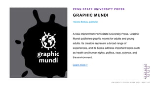U N I V E R S I T Y P R E S S W E E K 2 0 2 1 K E E P U P
GRAPHIC MUNDI
Kendra Boileau, publisher
PENN STATE UNIVERSITY PRESS
I M A G E H E R E
A new imprint from Penn State University Press, Graphic
Mundi publishes graphic novels for adults and young
adults. Its creators represent a broad range of
experiences, and its books address important topics such
as health and human rights, politics, race, science, and
the environment.
Learn more >
 