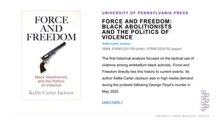 U N I V E R S I T Y P R E S S W E E K 2 0 2 1 K E E P U P
FORCE AND FREEDOM:
BLACK ABOLITIONISTS
AND THE POLITICS OF
VIOLENCE
Kellie Carter Jackson
ISBN: 9780812251159 (cloth) / 9780812224702 (paper)
UNIVERSITY OF PENNSYLVANIA PRESS
I M A G E H E R E
The first historical analysis focused on the tactical use of
violence among antebellum black activists, Force and
Freedom directly ties this history to current events. Its
author Kellie Carter Jackson was in high media demand
during the protests following George Floyd’s murder in
May 2020.
Learn more >
 
