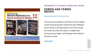 U N I V E R S I T Y P R E S S W E E K 2 0 2 1 K E E P U P
FERRIS AND FERRIS
BOOKS
Edited by Elaine Maiser and Brandon Proia
UNIVERSITY OF NORTH CAROLINA PRESS
I M A G E H E R E
The three books published in the Ferris and Ferris Books
imprint during Spring 2021 embody this year's #KeepUP
theme. Books on the deep history of the South through
the modern day, they also relate on multiple levels
concerning race, religion, and foodways to the history of
the US as a whole.
Learn more >
 