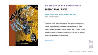 U N I V E R S I T Y P R E S S W E E K 2 0 2 1 K E E P U P
MEMORIAL RIDE
Stephen Graham Jones, author, and Maria Wolf, artist
ISBN: 9780826363237
UNIVERSITY OF NEW MEXICO PRESS
I M A G E H E R E Memorial Ride is the first title in the Red Planet Books
series, a partnership between the University of New
Mexico Press and Red Planet Books and Comics to co-
publish graphic novels and graphic nonfiction by Native
American writers and illustrators.
Learn more >
 