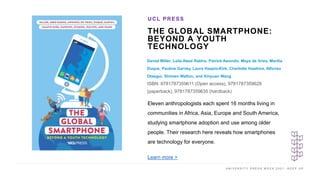U N I V E R S I T Y P R E S S W E E K 2 0 2 1 K E E P U P
THE GLOBAL SMARTPHONE:
BEYOND A YOUTH
TECHNOLOGY
Daniel Miller, Laila Abed Rabho, Patrick Awondo, Maya de Vries, Marília
Duque, Pauline Garvey, Laura Haapio-Kirk, Charlotte Hawkins, Alfonso
Otaegui, Shireen Walton, and Xinyuan Wang
ISBN: 9781787359611 (Open access), 9781787359628
(paperback), 9781787359635 (hardback)
UCL PRESS
I M A G E H E R E
Eleven anthropologists each spent 16 months living in
communities in Africa, Asia, Europe and South America,
studying smartphone adoption and use among older
people. Their research here reveals how smartphones
are technology for everyone.
Learn more >
 