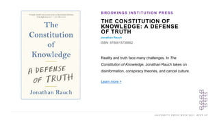 U N I V E R S I T Y P R E S S W E E K 2 0 2 1 K E E P U P
THE CONSTITUTION OF
KNOWLEDGE: A DEFENSE
OF TRUTH
Jonathan Rauch
ISBN: 9780815738862
BROOKINGS INSTITUTION PRESS
I M A G E H E R E
Reality and truth face many challenges. In The
Constitution of Knowledge, Jonathan Rauch takes on
disinformation, conspiracy theories, and cancel culture.
Learn more >
 
