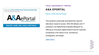 U N I V E R S I T Y P R E S S W E E K 2 0 2 1 K E E P U P
A&A EPORTAL
Patricia J. Fidler, Executive Director
YALE UNIVERSITY PRESS
I M A G E H E R E
The pandemic profoundly dramatized the need for
alternative research access. With 250 eBooks and 17
publishers, the A&AePortal embodies #KeepUP by
offering an innovative digital research tool for important
scholarship in the history of art, architecture,
photography, and design.
Learn more >
 
