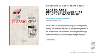 U N I V E R S I T Y P R E S S W E E K 2 0 2 1 K E E P U P
CLASSIC KEYS:
KEYBOARD SOUNDS THAT
LAUNCHED ROCK MUSIC
Alan S. Lenhoff and David E. Robertson
ISBN: 9781574417760
UNIVERSITY OF NORTH TEXAS PRESS
I M A G E H E R E
Classic Keys is the comprehensive guide to the genesis,
history, and enduring influence of electronic keyboards in
the world of rock and pop music, boasting expert insight
and more than 400 full-color images and photographs.
Learn more >
 