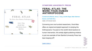 U N I V E R S I T Y P R E S S W E E K 2 0 2 1 K E E P U P
FERAL ATLAS: THE
MORE-THAN-HUMAN
ANTHROPOCENE
Curated and edited by Anna L. Tsing, Jennifer Deger, Alder Keleman
Saxena, and Feifei Zhou
ISBN: 9781503615045
STANFORD UNIVERSITY PRESS
I M A G E H E R E
Convening over one hundred researchers, Feral Atlas
offers an original and playful approach to studying the
Anthropocene. Focused on the world's feral reactions to
human intervention, this wholly digital publishing initiative
is just one example of how Stanford University Press has
been keeping UP!
Learn more >
 