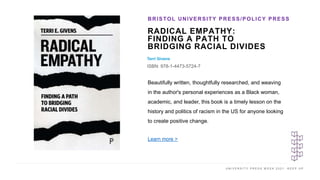 U N I V E R S I T Y P R E S S W E E K 2 0 2 1 K E E P U P
RADICAL EMPATHY:
FINDING A PATH TO
BRIDGING RACIAL DIVIDES
Terri Givens
ISBN: 978-1-4473-5724-7
BRISTOL UNIVERSITY PRESS/POLICY PRESS
I M A G E H E R E
Beautifully written, thoughtfully researched, and weaving
in the author's personal experiences as a Black woman,
academic, and leader, this book is a timely lesson on the
history and politics of racism in the US for anyone looking
to create positive change.
Learn more >
 