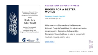 U N I V E R S I T Y P R E S S W E E K 2 0 2 1 K E E P U P
BOOKS FOR A BETTER
WORLD
Georgetown University Press Staff
ISBN: 978-1-4473-5724-7
GEORGETOWN UNIVERSITY PRESS
I M A G E H E R E
At the beginning of the pandemic the Georgetown
University Press staff established this online event series,
co-sponsored by Georgetown College and the
Georgetown University Library, in order to connect with
readers in new and creative ways.
Learn more >
 