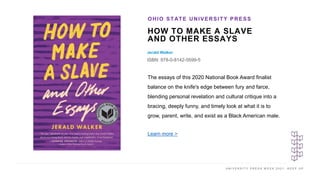 U N I V E R S I T Y P R E S S W E E K 2 0 2 1 K E E P U P
HOW TO MAKE A SLAVE
AND OTHER ESSAYS
Jerald Walker
ISBN: 978-0-8142-5599-5
OHIO STATE UNIVERSITY PRESS
I M A G E H E R E The essays of this 2020 National Book Award finalist
balance on the knife's edge between fury and farce,
blending personal revelation and cultural critique into a
bracing, deeply funny, and timely look at what it is to
grow, parent, write, and exist as a Black American male.
Learn more >
 