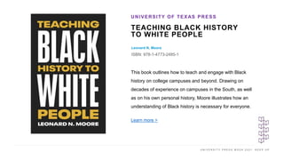 U N I V E R S I T Y P R E S S W E E K 2 0 2 1 K E E P U P
TEACHING BLACK HISTORY
TO WHITE PEOPLE
Leonard N. Moore
ISBN: 978-1-4773-2485-1
UNIVERSITY OF TEXAS PRESS
I M A G E H E R E
This book outlines how to teach and engage with Black
history on college campuses and beyond. Drawing on
decades of experience on campuses in the South, as well
as on his own personal history, Moore illustrates how an
understanding of Black history is necessary for everyone.
Learn more >
 
