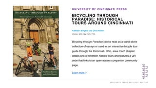 U N I V E R S I T Y P R E S S W E E K 2 0 2 1 K E E P U P
BICYCLING THROUGH
PARADISE: HISTORICAL
TOURS AROUND CINCINNATI
Kathleen Smythe and Chris Hanlin
ISBN: 9781947602755
UNIVERSITY OF CINCINNATI PRESS
I M A G E H E R E
Bicycling through Paradise can be read as a stand-alone
collection of essays or used as an interactive bicycle tour
guide through the Cincinnati, Ohio, area. Each chapter
details one of nineteen historic tours and features a QR
code that links to an open-access companion community
page.
Learn more >
 