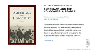 U N I V E R S I T Y P R E S S W E E K 2 0 2 1 K E E P U P
AMERICANS AND THE
HOLOCAUST: A READER
Edited by Daniel Greene and Edward Phillips
ISBN: 9781978821682
RUTGERS UNIVERSITY PRESS
I M A G E H E R E
Published in association with the United States Holocaust
Memorial Museum, this book reveals how Americans
debated their responsibility to respond to Nazism and
draws on groundbreaking research conducted for the
museum’s “Americans and the Holocaust” exhibition.
Learn more >
 