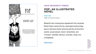 U N I V E R S I T Y P R E S S W E E K 2 0 2 1 K E E P U P
POP: AN ILLUSTRATED
NOVEL
Robert Gipe
ISBN: 978-0-8214-2439-1
OHIO UNIVERSITY PRESS
I M A G E H E R E #KeepUP with contemporary Appalachia! Pop concludes
Robert Gipe's award-winning, stereotype-busting trilogy
about a Kentucky family reckoning with the environment,
opioids, sexual assault, racism, transphobia, and
Trumpism. Heartfelt, hilarious, cinematic, timely, and
unforgettable.
Learn more >
 