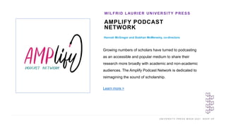 U N I V E R S I T Y P R E S S W E E K 2 0 2 1 K E E P U P
AMPLIFY PODCAST
NETWORK
Hannah McGregor and Siobhan McMenemy, co-directors
WILFRID LAURIER UNIVERSITY PRESS
I M A G E H E R E
Growing numbers of scholars have turned to podcasting
as an accessible and popular medium to share their
research more broadly with academic and non-academic
audiences. The Amplify Podcast Network is dedicated to
reimagining the sound of scholarship.
Learn more >
 