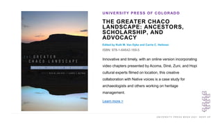 U N I V E R S I T Y P R E S S W E E K 2 0 2 1 K E E P U P
THE GREATER CHACO
LANDSCAPE: ANCESTORS,
SCHOLARSHIP, AND
ADVOCACY
Edited by Ruth M. Van Dyke and Carrie C. Heitman
ISBN: 978-1-64642-169-5
UNIVERSITY PRESS OF COLORADO
I M A G E H E R E
Innovative and timely, with an online version incorporating
video chapters presented by Acoma, Diné, Zuni, and Hopi
cultural experts filmed on location, this creative
collaboration with Native voices is a case study for
archaeologists and others working on heritage
management.
Learn more >
 