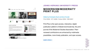 U N I V E R S I T Y P R E S S W E E K 2 0 2 1 K E E P U P
MODERNISM/MODERNITY
PRINT PLUS
Edited by Christopher Bush and Anne Fernald
Print ISSN: 1071-6068 / Online ISSN: 1080-6601
JOHNS HOPKINS UNIVERSITY PRESS
I M A G E H E R E
Print Plus is the open-access, interactive, digital
publication platform of Modernism/modernity, the print
journal of the Modernist Studies Association. Peer-
reviewed contributions are enhanced by multimedia
possibilities, more timely publication, and open access.
Learn more >
 