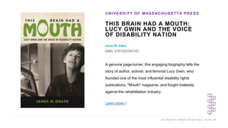 U N I V E R S I T Y P R E S S W E E K 2 0 2 1 K E E P U P
THIS BRAIN HAD A MOUTH:
LUCY GWIN AND THE VOICE
OF DISABILITY NATION
James M. Odato
ISBN: 9781625346193
UNIVERSITY OF MASSACHUSETTS PRESS
I M A G E H E R E
A genuine page-turner, this engaging biography tells the
story of author, activist, and feminist Lucy Gwin, who
founded one of the most influential disability rights
publications, "Mouth" magazine, and fought tirelessly
against the rehabilitation industry.
Learn more >
 