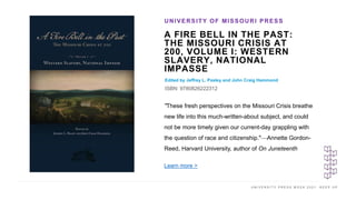U N I V E R S I T Y P R E S S W E E K 2 0 2 1 K E E P U P
A FIRE BELL IN THE PAST:
THE MISSOURI CRISIS AT
200, VOLUME I: WESTERN
SLAVERY, NATIONAL
IMPASSE
Edited by Jeffrey L. Pasley and John Craig Hammond
ISBN: 9780826222312
UNIVERSITY OF MISSOURI PRESS
I M A G E H E R E
"These fresh perspectives on the Missouri Crisis breathe
new life into this much-written-about subject, and could
not be more timely given our current-day grappling with
the question of race and citizenship."—Annette Gordon-
Reed, Harvard University, author of On Juneteenth
Learn more >
 